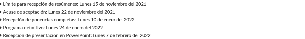  Límite para recepción de resúmenes: Lunes 15 de noviembre del 2021  Acuse de aceptación: Lunes 22 de noviembre del 2021  Recepción de ponencias completas: Lunes 10 de enero del 2022  Programa definitivo: Lunes 24 de enero del 2022  Recepción de presentación en PowerPoint: Lunes 7 de febrero del 2022